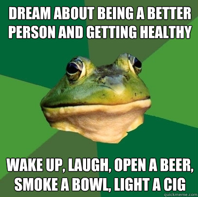 dream about being a better person and getting healthy wake up, laugh, open a beer, smoke a bowl, light a cig  Foul Bachelor Frog