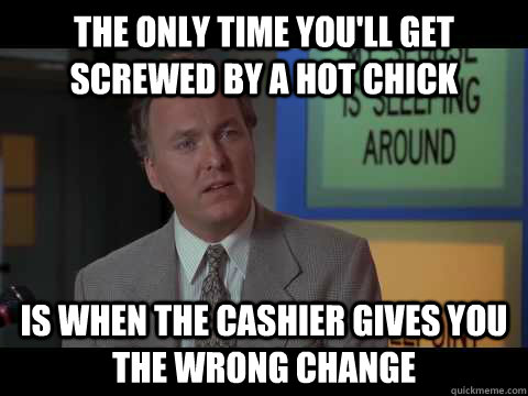 The only time you'll get screwed by a hot chick is when the cashier gives you the wrong change  