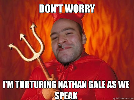 Don't worry  I'm torturing Nathan gale as we speak  