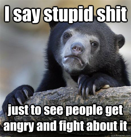 I say stupid shit just to see people get angry and fight about it  Confession Bear