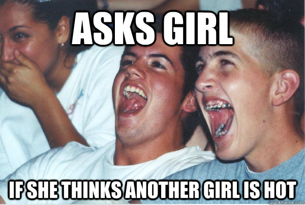 asks girl if she thinks another girl is hot  Immature High Schoolers