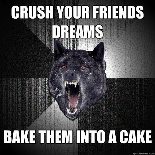 crush your friends dreams bake them into a cake  Insanity Wolf