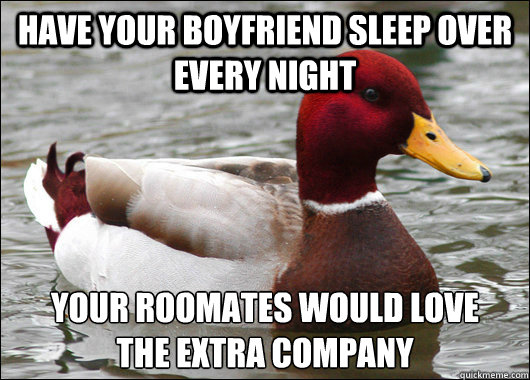 have your boyfriend sleep over every night your roomates would love 
the extra company  Malicious Advice Mallard