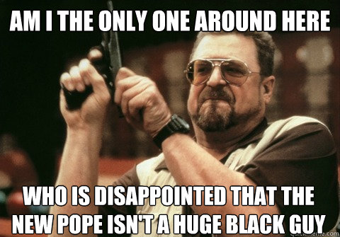 Am I the only one around here who is disappointed that the new pope isn't a huge black guy  Am I the only one