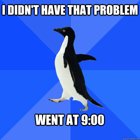 I didn't have that problem  Went at 9:00   Socially Awkward Penguin