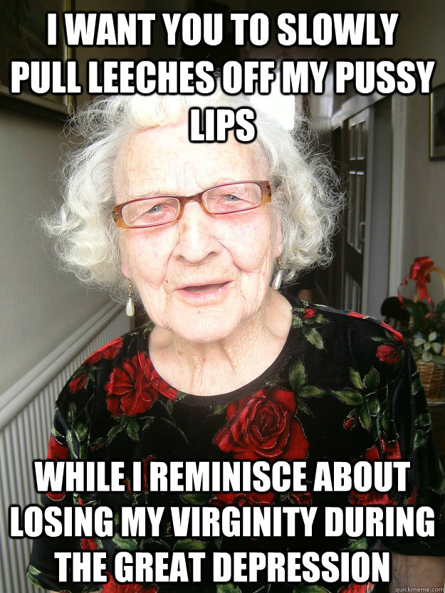 I want you to slowly pull leeches off my pussy lips while i reminisce about losing my virginity during the great depression - I want you to slowly pull leeches off my pussy lips while i reminisce about losing my virginity during the great depression  Slutty Grandma