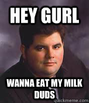 Hey GURL WANNA EAT MY MILK DUDS  