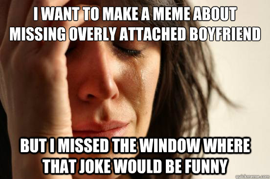 I want to make a meme about missing overly attached boyfriend but I missed the window where that joke would be funny - I want to make a meme about missing overly attached boyfriend but I missed the window where that joke would be funny  First World Problems