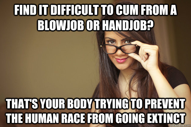 Find it difficult to cum from a blowjob or handjob? that's your body trying to prevent the human race from going extinct  Actual Sexual Advice Girl