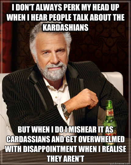 I don't always perk my head up when I hear people talk about the kardashians but when I do I mishear it as Cardassians and get overwhelmed with disappointment when I realise they aren't  The Most Interesting Man In The World