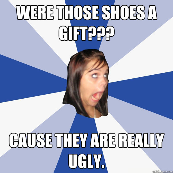 were those shoes a gift??? cause they are really ugly.  Annoying Facebook Girl