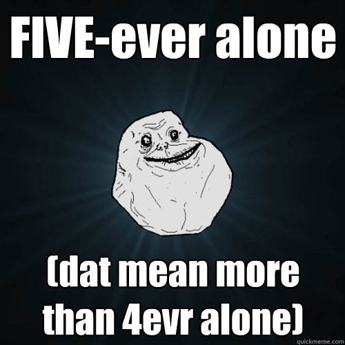 FIVE-ever alone (dat mean more than 4evr alone)  Forever Alone