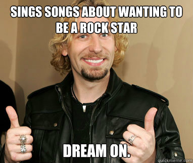 Sings songs about wanting to be a rock star Dream On.  Nickelback