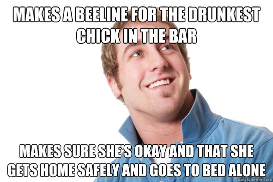 Makes a beeline for the drunkest chick in the bar Makes sure she's okay and that she gets home safely and goes to bed alone  Misunderstood D-Bag