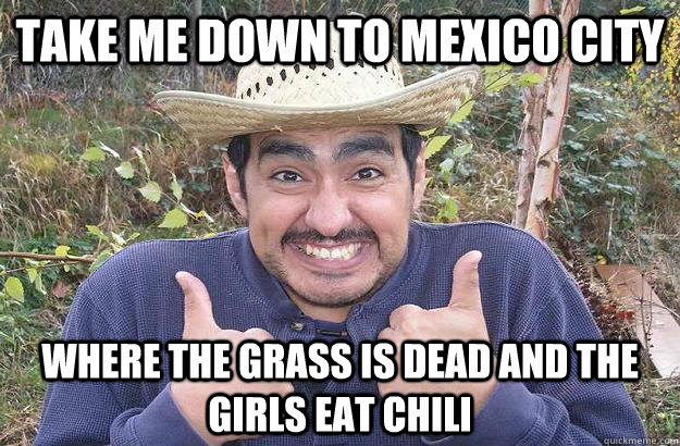 take me down to mexico city where the grass is dead and the girls eat chili  