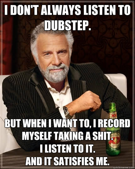 I don't always listen to dubstep. But when I want to, I record myself taking a shit. 
I listen to it. 
And it satisfies me.  The Most Interesting Man In The World