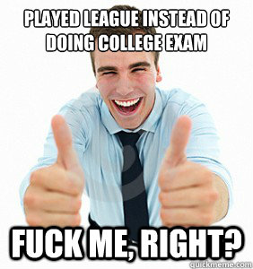 Played league instead of doing college exam fuck Me, Right?   fuck me right