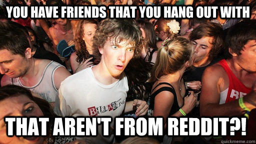 You have friends that you hang out with that aren't from reddit?!  Sudden Clarity Clarence