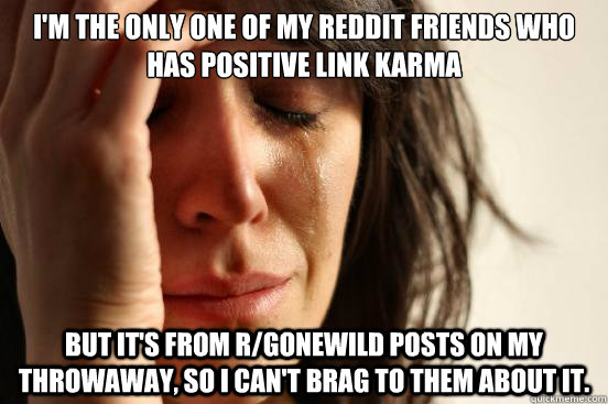 I'm the only one of my Reddit friends who has positive link karma But it's from r/gonewild posts on my throwaway, so I can't brag to them about it.    First World Problems