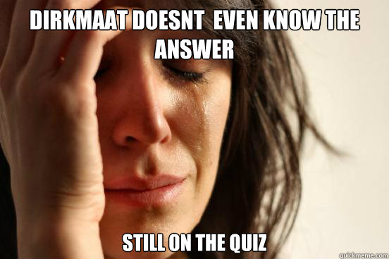 Dirkmaat Doesnt  even know the answer Still on the quiz  First World Problems