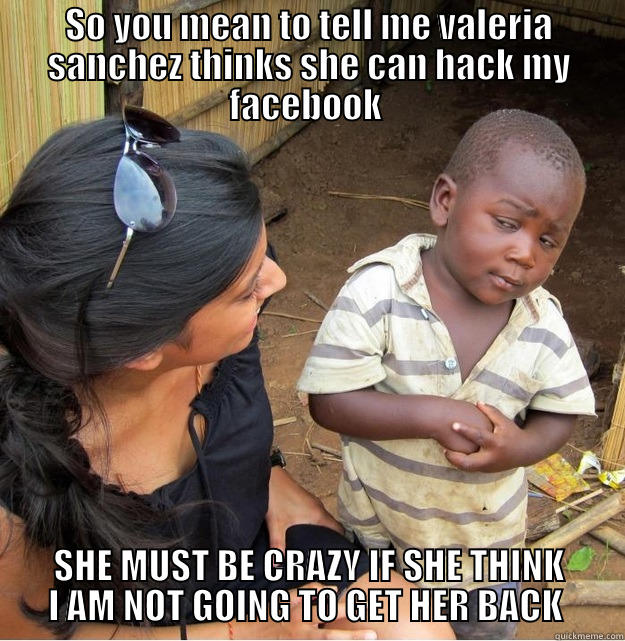 SO YOU MEAN TO TELL ME VALERIA SANCHEZ THINKS SHE CAN HACK MY FACEBOOK  SHE MUST BE CRAZY IF SHE THINK I AM NOT GOING TO GET HER BACK  Skeptical Third World Kid