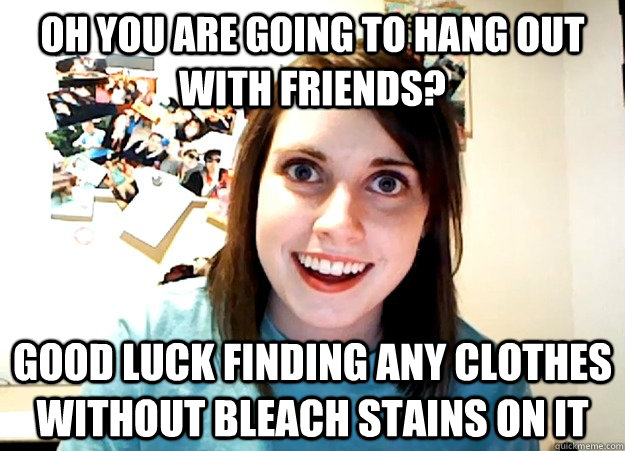 Oh you are going to hang out with friends? Good luck finding any clothes without bleach stains on it  Overly Attached Girlfriend