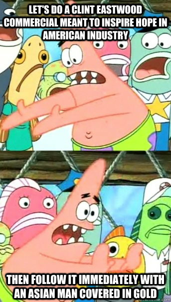 Let's do a Clint Eastwood commercial meant to inspire hope in American industry Then follow it immediately with an Asian man covered in gold  Push it somewhere else Patrick