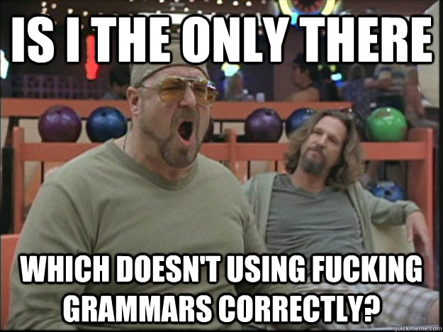 Is I the only there which doesn't using fucking Grammars correctly?  Goodman rage