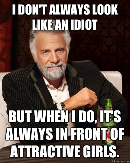 I don't always look like an idiot But when I do, it's always in front of attractive girls.   The Most Interesting Man In The World
