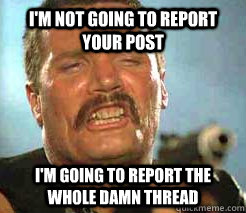 i'm not going to report your post i'm going to report the whole damn thread  