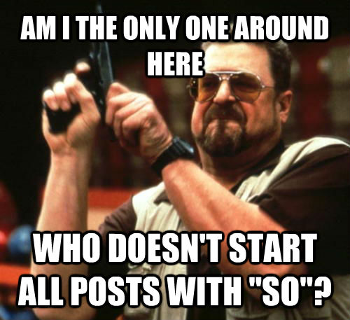 AM I THE ONLY ONE AROUND HERE WHO DOESN'T START ALL POSTS WITH 