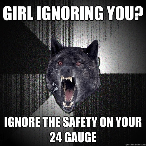 Girl ignoring you? ignore the safety on your 24 gauge  Insanity Wolf