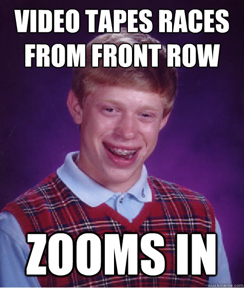 video tapes races from front row zooms in  Bad Luck Brian
