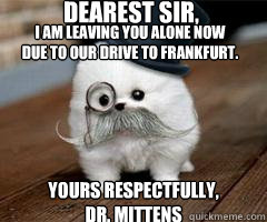 Dearest Sir, Yours respectfully,
Dr. Mittens i am leaving you alone now due to our drive to frankfurt.  Intellectual Pomeranian