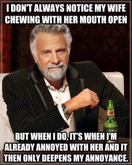 I don't always notice my wife chewing with her mouth open but when I do, it's when I'm already annoyed with her and it then only deepens my annoyance. - I don't always notice my wife chewing with her mouth open but when I do, it's when I'm already annoyed with her and it then only deepens my annoyance.  The Most Interesting Man In The World