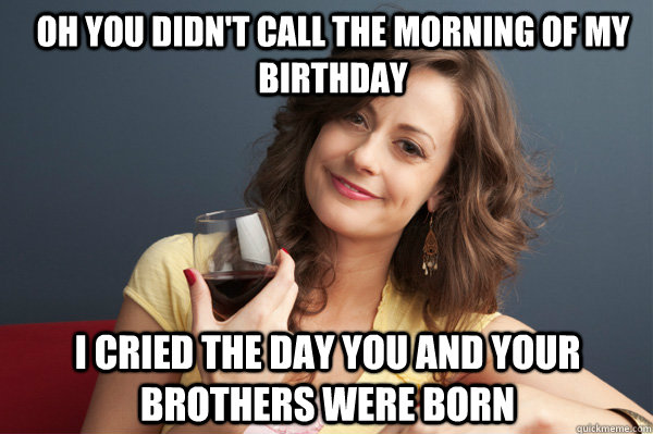 Oh you didn't call the morning of my birthday I cried the day you and your brothers were born    Forever Resentful Mother