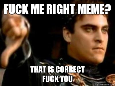 Fuck me right meme? That is correct 
fuck you  Downvoting Roman