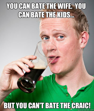 you can bate the wife.  You can bate the kids... But you can't bate the craic! - you can bate the wife.  You can bate the kids... But you can't bate the craic!  Extremely Irish guy