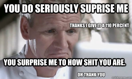 YOU DO SERIOUSLY SUPRISE ME YOU SURPRISE ME TO HOW SHIT YOU ARE.  THANKS I GIVE IT A 110 PERCENT OH THANK YOU   Disgusted Ramsay