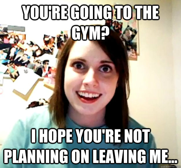 You're going to the gym? I hope you're not planning on leaving me...  Overly Attached Girlfriend