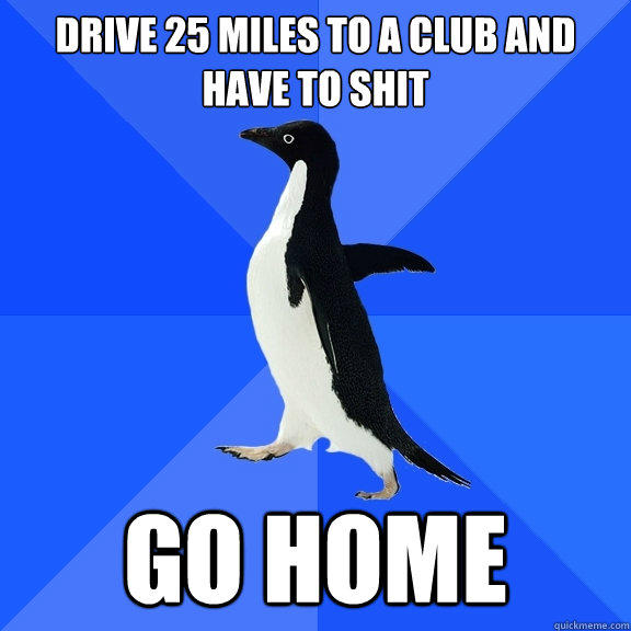 Drive 25 miles to a club and have to shit Go home  