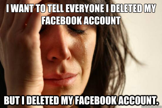 I want to tell everyone I deleted my Facebook account but I deleted my Facebook account.  First World Problems