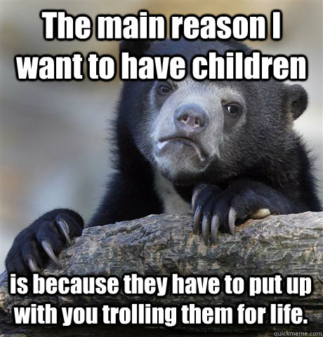 The main reason I want to have children is because they have to put up with you trolling them for life.   Confession Bear