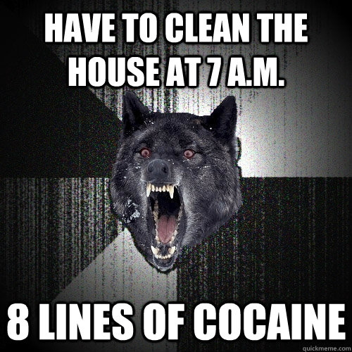 Have to clean the house at 7 a.m. 8 lines of cocaine  Insanity Wolf
