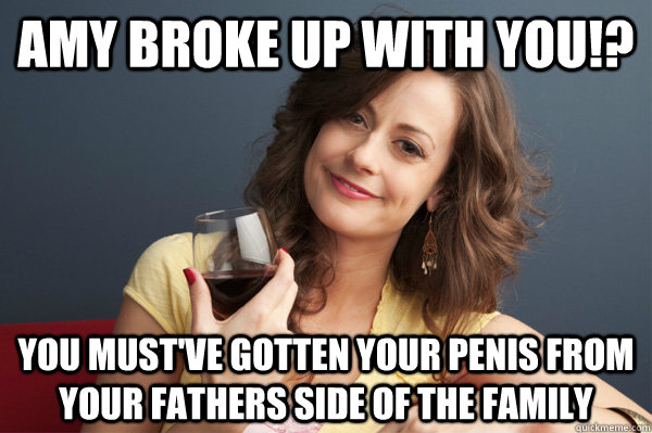 amy broke up with you!? you must've gotten your penis from your fathers side of the family  Forever Resentful Mother