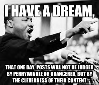 I have a dream,
 That one day, posts will not be judged by perrywinkle or orangered, but by the cleverness of their content - I have a dream,
 That one day, posts will not be judged by perrywinkle or orangered, but by the cleverness of their content  Martin Luther King Jr.