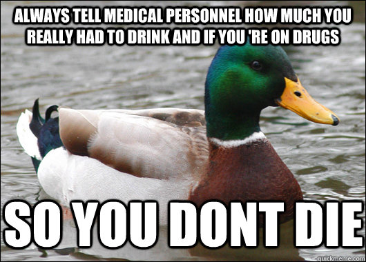 Always tell medical personnel how much you really had to drink and if you 're on drugs So you dont die  Actual Advice Mallard