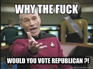 why the fuck would you vote Republican ?!  Annoyed Picard