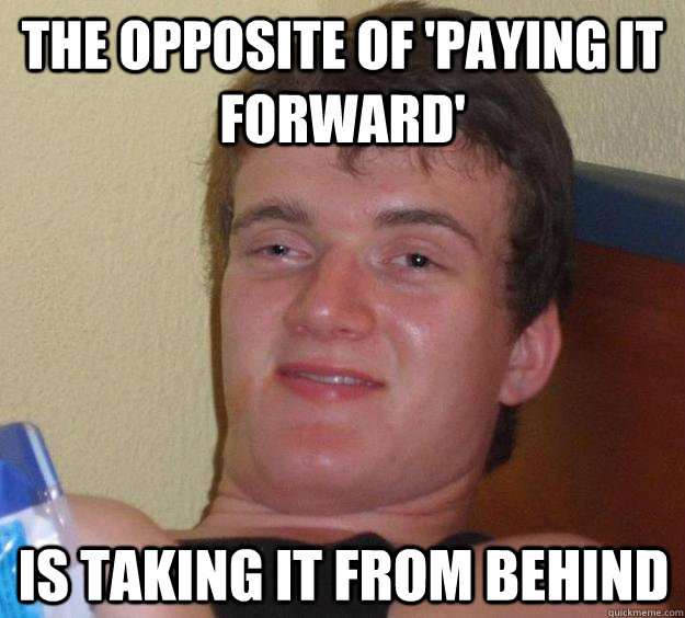 The opposite of 'Paying it forward' is taking it from behind  10 Guy