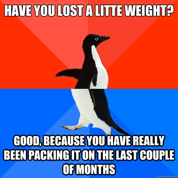 have you lost a litte weight? good, because you have really been packing it on the last couple of months  Socially Awesome Awkward Penguin